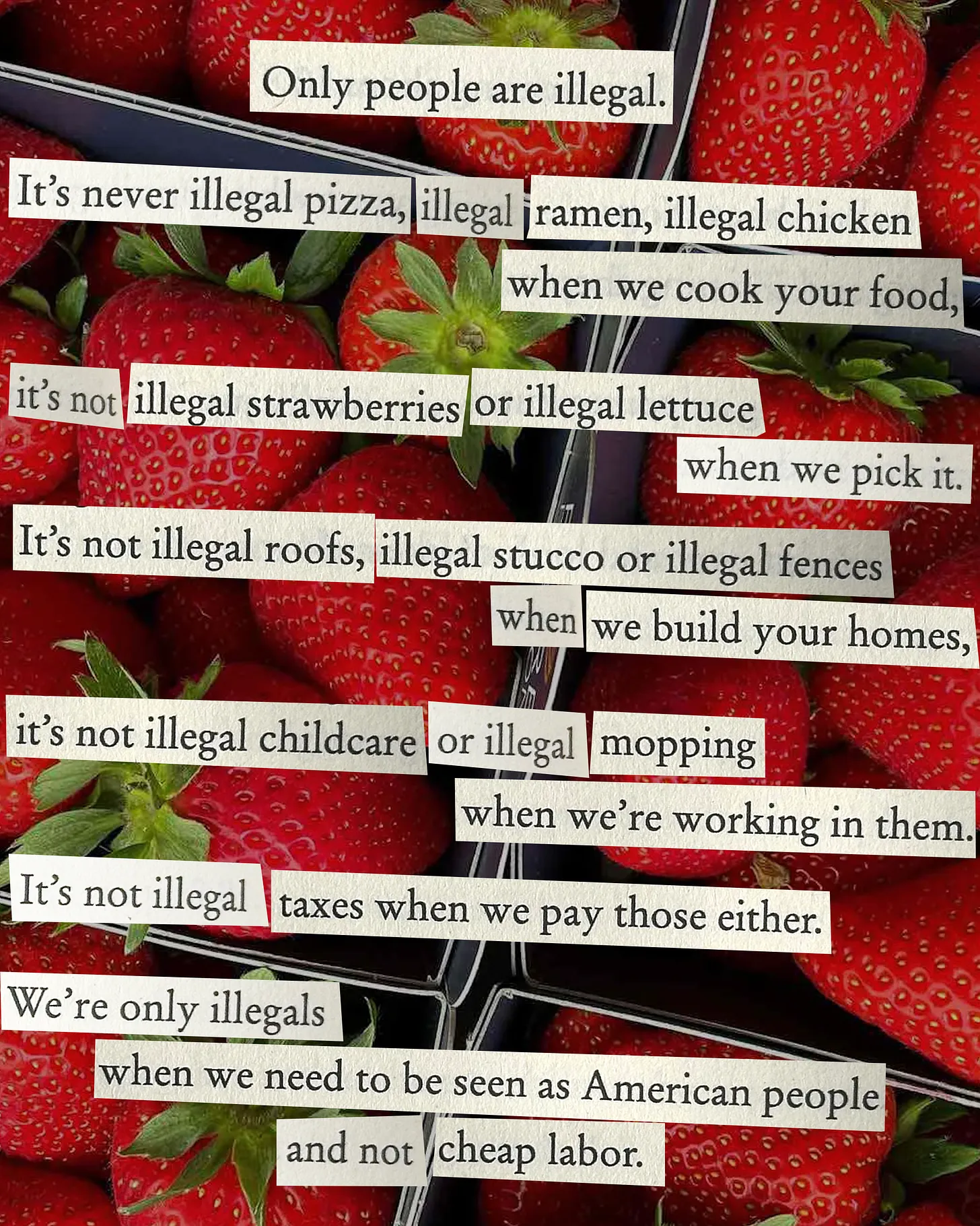 Poem by Leo Herrera is designed to be clipped text over a photo of strawberries. The text reads, "Only people are illegal. It’s never illegal pizza, illegal ramen, illegal chicken when we cook your food, it’s not illegal strawberries or illegal lettuce when we pick it. It’s not illegal roofs, illegal stucco or illegal fences when we build your homes, it’s not illegal childcare or illegal mopping when we’re in them. It’s not illegal taxes when we pay those either. We’re only illegals when we need to be seen as American people and not cheap labor."