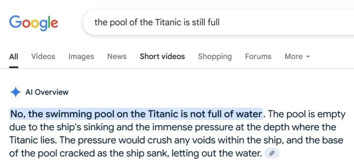 a google search for "the pool of the titanic is still full" with an AI response that says "No, the swimming pool on the Titanic is not full of water. The pool is empty due to the ship's sinking and the immense pressure at the depth where the Titanic lies. The pressure would crush any voids within the ship, and the base of the pool cracked as the ship sank, letting out the water."